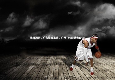 【YY易游体育】世冠简讯，广东德比来袭，广州TTG迎战佛山GK