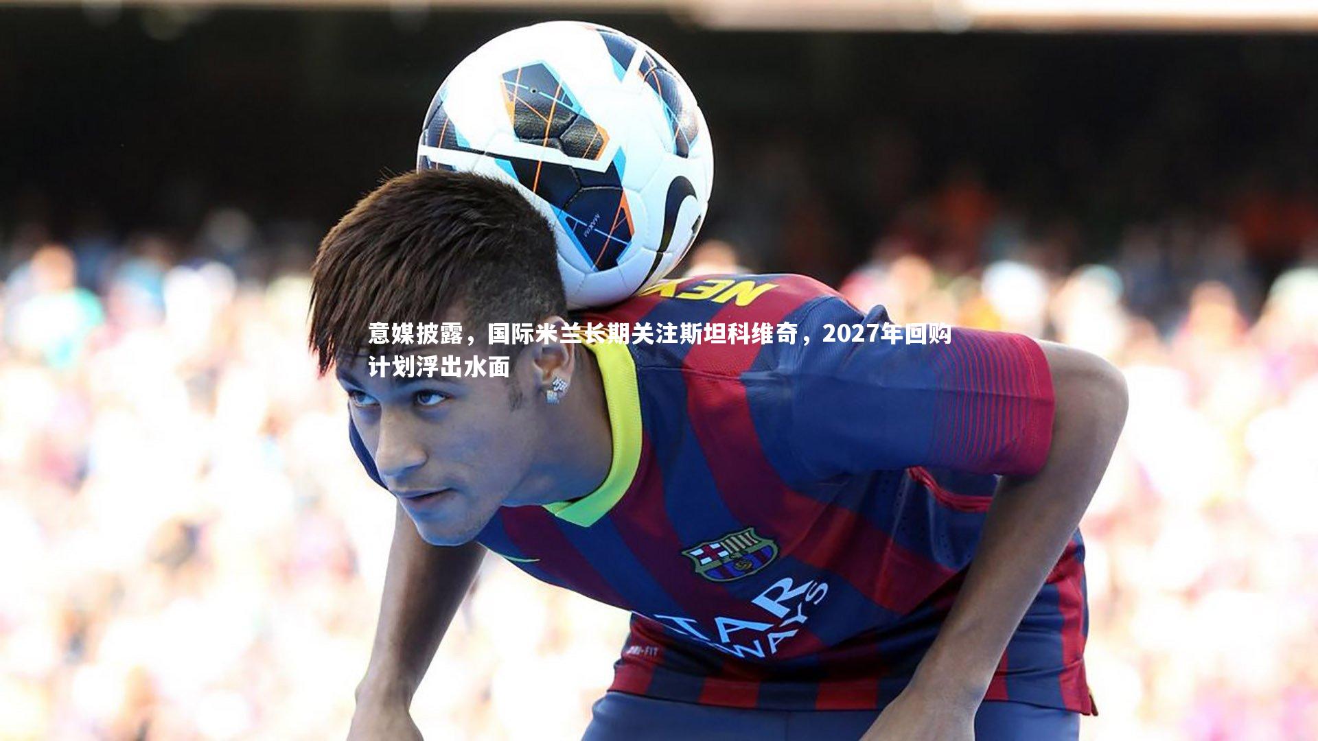 意媒披露，国际米兰长期关注斯坦科维奇，2027年回购计划浮出水面