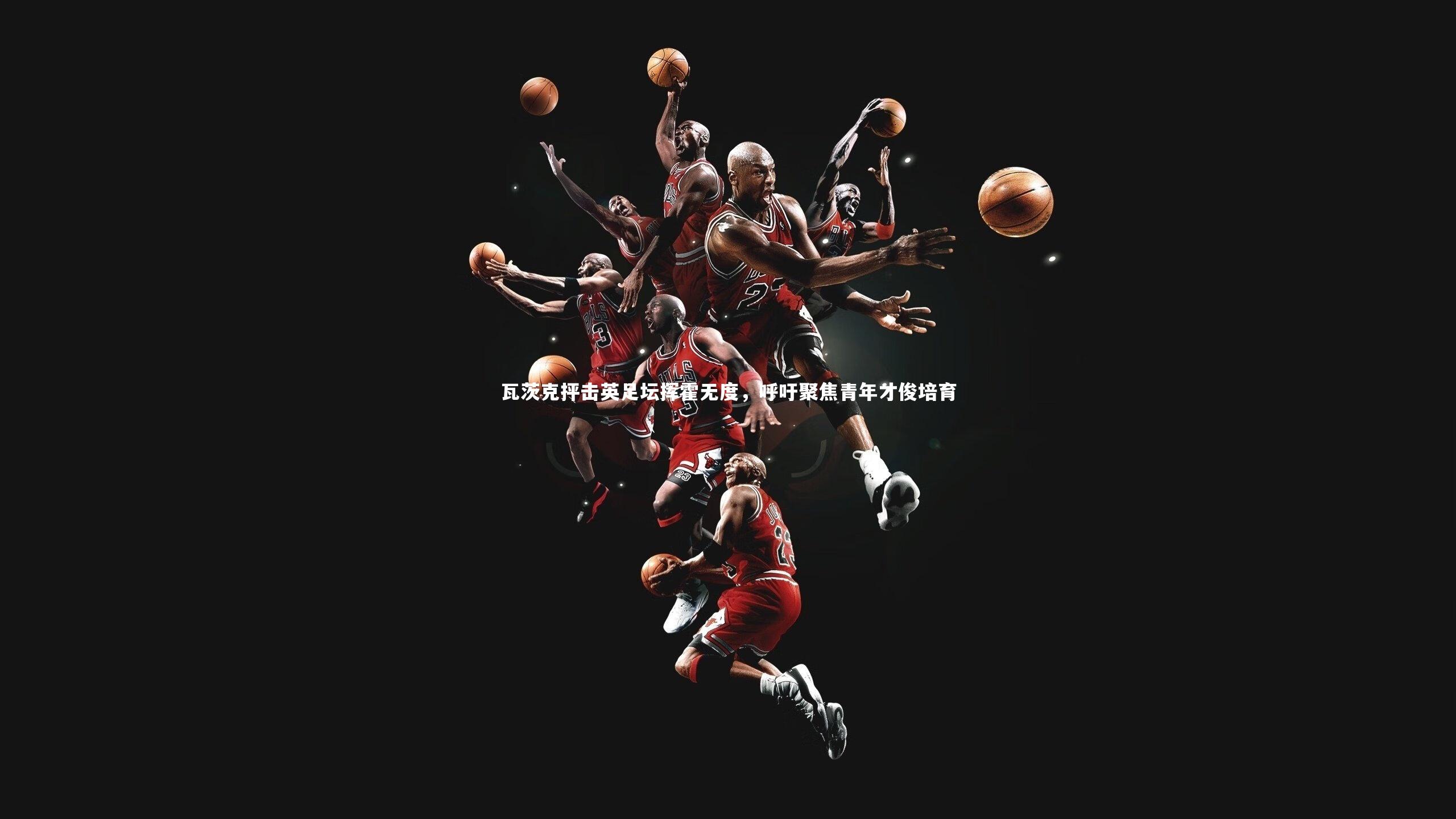 瓦茨克抨击英足坛挥霍无度，呼吁聚焦青年才俊培育